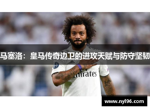马塞洛:皇马传奇边卫的进攻天赋与防守坚韧 马塞洛:皇马传奇边卫的进攻天赋与防守坚韧