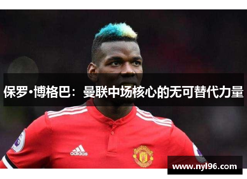 保罗·博格巴:曼联中场核心的无可替代力量 保罗·博格巴:曼联中场核心的无可替代力量