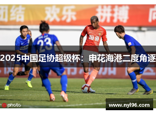 2025中国足协超级杯:申花海港二度角逐 2025中国足协超级杯:申花海港二度角逐