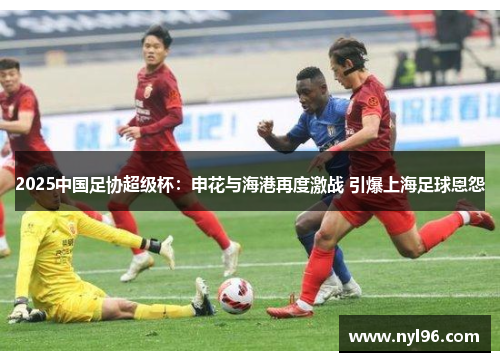2025中国足协超级杯:申花与海港再度激战 引爆上海足球恩怨 2025中国足协超级杯:申花与海港再度激战 引爆上海足球恩怨