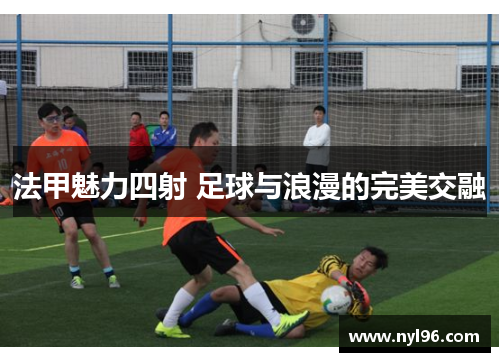 法甲魅力四射 足球与浪漫的完美交融 法甲魅力四射 足球与浪漫的完美交融
