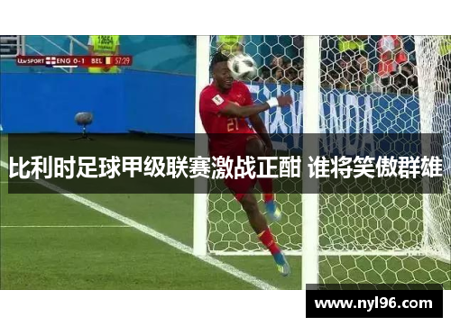 比利时足球甲级联赛激战正酣 谁将笑傲群雄 比利时足球甲级联赛激战正酣 谁将笑傲群雄