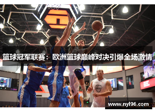 篮球冠军联赛:欧洲篮球巅峰对决引爆全场激情 篮球冠军联赛:欧洲篮球巅峰对决引爆全场激情