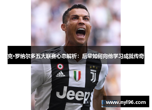 克·罗纳尔多五大联赛心态解析:后辈如何向他学习成就传奇 克·罗纳尔多五大联赛心态解析:后辈如何向他学习成就传奇