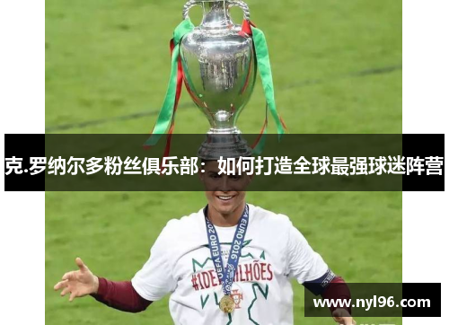 克.罗纳尔多粉丝俱乐部:如何打造全球最强球迷阵营 克.罗纳尔多粉丝俱乐部:如何打造全球最强球迷阵营