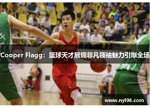 Cooper Flagg:篮球天才展现非凡领袖魅力引爆全场