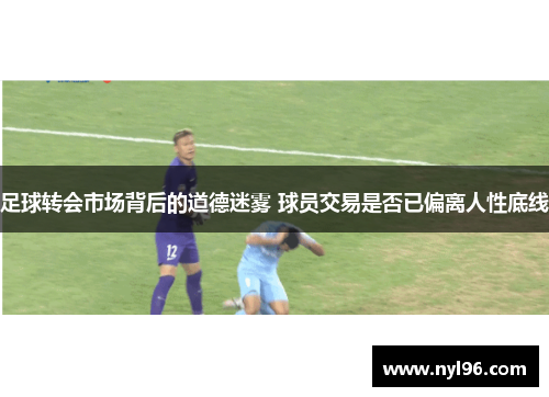 足球转会市场背后的道德迷雾 球员交易是否已偏离人性底线 足球转会市场背后的道德迷雾 球员交易是否已偏离人性底线